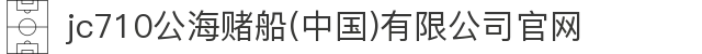 jc710公海赌船(中国)有限公司官网
